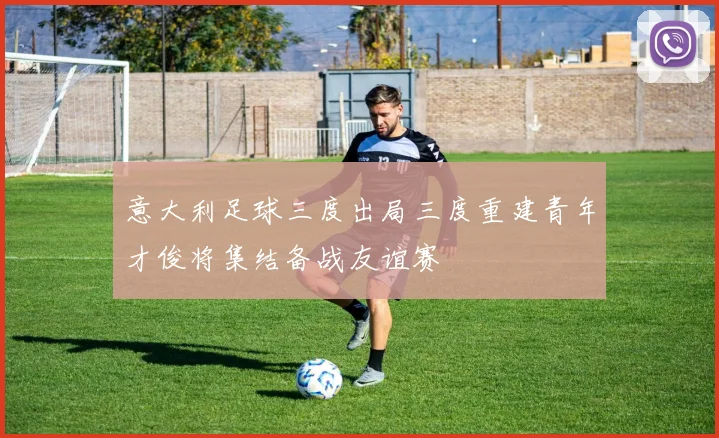 意大利足球三度出局三度重建青年才俊将集结备战友谊赛
