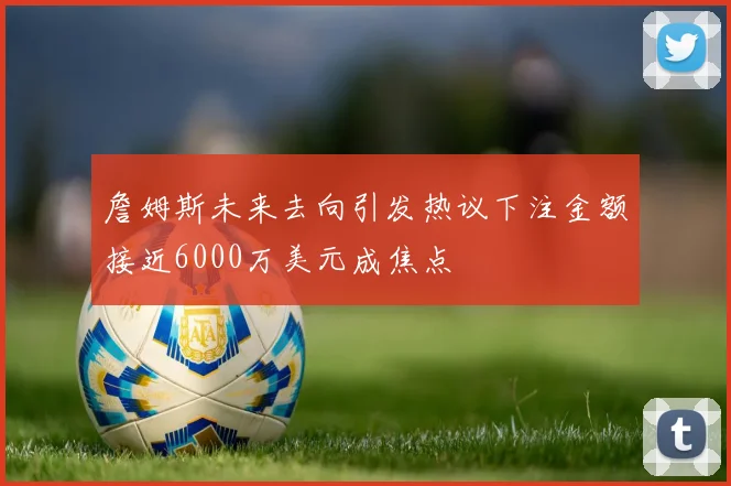 詹姆斯未来去向引发热议下注金额接近6000万美元成焦点