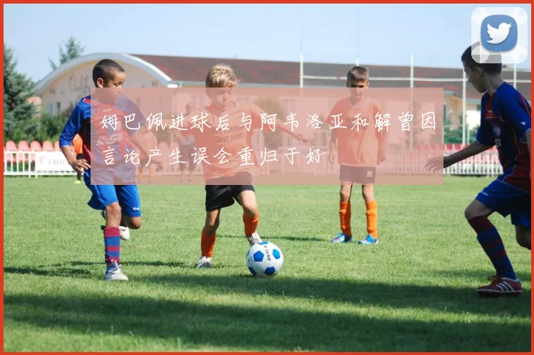 姆巴佩进球后与阿韦洛亚和解曾因言论产生误会重归于好