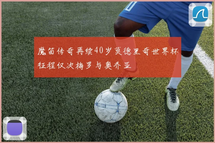 魔笛传奇再续40岁莫德里奇世界杯征程仅次梅罗与奥乔亚