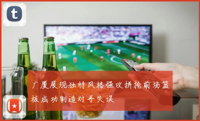 广厦展现独特风格强攻拼抢前场篮板成功制造对手失误