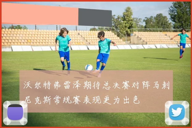 沃尔特弗雷泽期待总决赛对阵马刺尼克斯常规赛表现更为出色