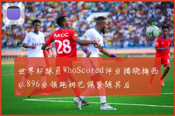 世界杯球员WhoScored评分揭晓梅西以896分领跑姆巴佩紧随其后