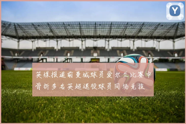 英媒报道前曼城球员爱尔兰比赛中骨折多名英超退役球员同场竞技