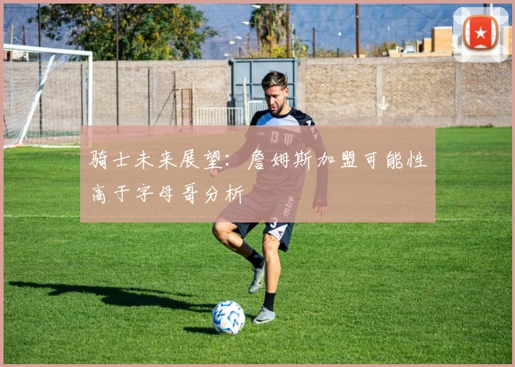 骑士未来展望：詹姆斯加盟可能性高于字母哥分析