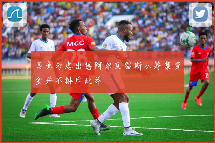 马竞考虑出售阿尔瓦雷斯以筹集资金并不排斥此举