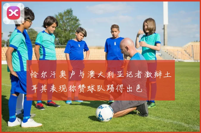恰尔汗奥卢与澳大利亚记者激辩土耳其表现称赞球队踢得出色