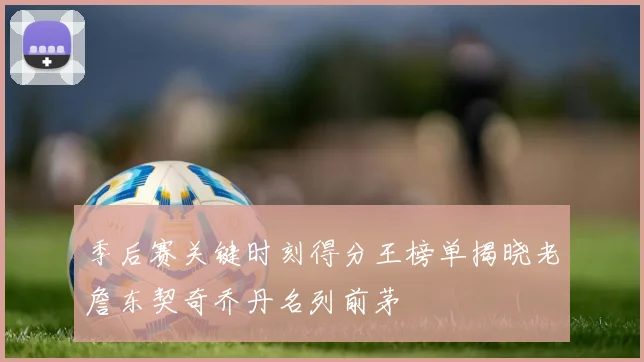季后赛关键时刻得分王榜单揭晓老詹东契奇乔丹名列前茅