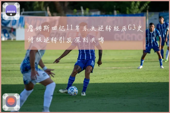 詹姆斯回忆11年东决逆转经历G3史诗级逆转引发深刻共鸣